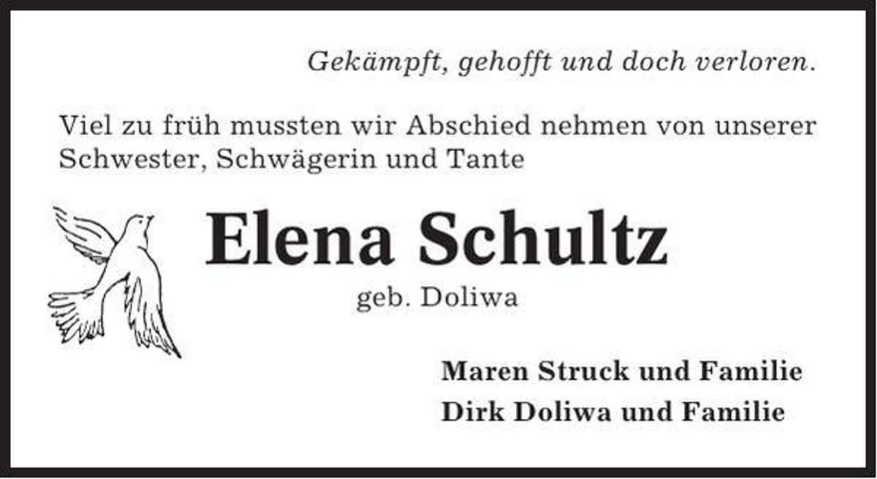 <p>Gekämpft, gehofft und doch verloren.<br />Viel zu früh mussten wir Abschied nehmen von unserer<br />Schwester, Schwägerin und Tante</p><p>Elena Schultz<br />geb. Doliwa<br />Maren Struck und Familie<br />Dirk Doliwa und Familie</p>