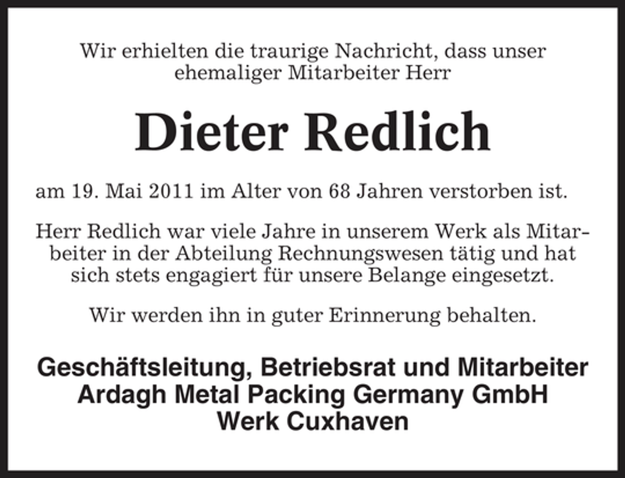 <p>Wir erhielten die traurige Nachricht, dass unser ehemaliger Mitarbeiter Herr</p><p>Dieter Redlich<br />am 19. Mai 2011 im Alter von 68 Jahren verstorben ist. Herr Redlich war viele Jahre in unserem Werk als Mitarbeiter in der Abteilung Rechnungswesen tätig und hat sich stets engagiert für unsere Belange eingesetzt. Wir werden ihn in guter Erinnerung behalten.</p><p>Geschäftsleitung, Betriebsrat und Mitarbeiter Ardagh Metal Packing Germany GmbH Werk Cuxhaven</p>