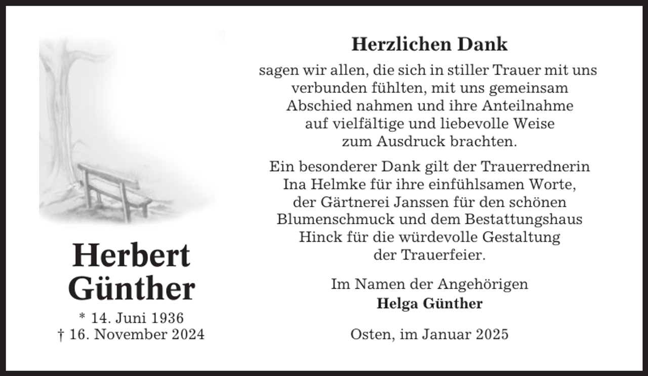 <p>Herzlichen Dank<br />sagen wir allen, die sich in stiller Trauer mit uns<br />verbunden fühlten, mit uns gemeinsam<br />Abschied nahmen und ihre Anteilnahme<br />auf vielfältige und liebevolle Weise<br />zum Ausdruck brachten.</p><p>Herbert<br />Günther<br />* 14. Juni 1936<br />† 16. November 2024</p><p>Ein besonderer Dank gilt der Trauerrednerin<br />Ina Helmke für ihre einfühlsamen Worte,<br />der Gärtnerei Janssen für den schönen<br />Blumenschmuck und dem Bestattungshaus<br />Hinck für die würdevolle Gestaltung<br />der Trauerfeier.<br />Im Namen der Angehörigen<br />Helga Günther<br />Osten, im Januar 2025</p>