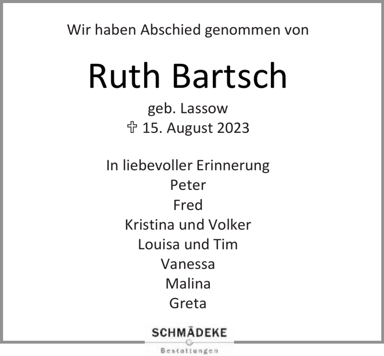 <p>Wir haben Abschied genommen von</p><p>Ruth Bartsch<br />geb. Lassow<br /> 15. August 2023</p><p>In liebevoller Erinnerung<br />Peter<br />Fred<br />Kristina und Volker<br />Louisa und Tim<br />Vanessa<br />Malina<br />Greta</p>