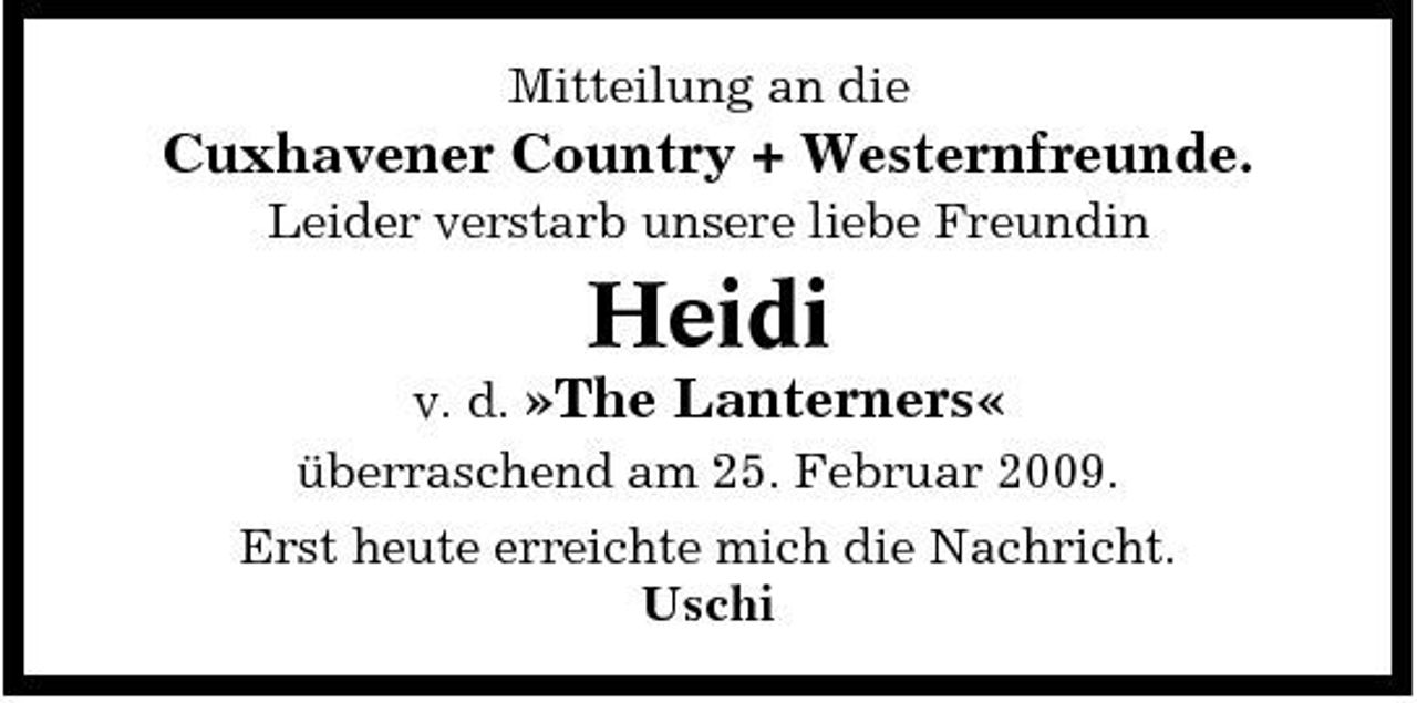 <p>Mitteilung an die</p><p>Cuxhavener Country + Westernfreunde.<br />Leider verstarb unsere liebe Freundin</p><p>Heidi<br />v. d. »The Lanterners« überraschend am 25. Februar 2009. Erst heute erreichte mich die Nachricht. Uschi</p>