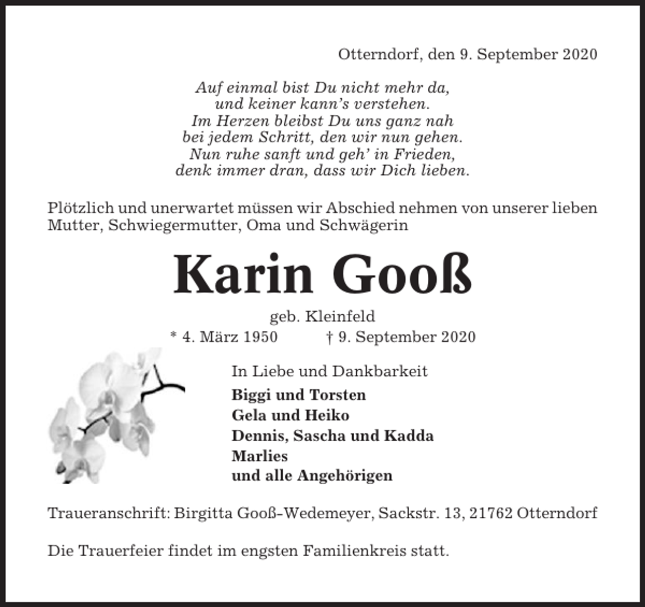 <p>Otterndorf, den 9. September 2020<br />Auf einmal bist Du nicht mehr da,<br />und keiner kann’s verstehen.<br />Im Herzen bleibst Du uns ganz nah<br />bei jedem Schritt, den wir nun gehen.<br />Nun ruhe sanft und geh’ in Frieden,<br />denk immer dran, dass wir Dich lieben.<br />Plötzlich und unerwartet müssen wir Abschied nehmen von unserer lieben<br />Mutter, Schwiegermutter, Oma und Schwägerin</p><p>Karin Gooß<br />geb. Kleinfeld<br />* 4. März 1950<br />† 9. September 2020<br />In Liebe und Dankbarkeit<br />Biggi und Torsten<br />Gela und Heiko<br />Dennis, Sascha und Kadda<br />Marlies<br />und alle Angehörigen<br />Traueranschrift: Birgitta Gooß-Wedemeyer, Sackstr. 13, 21762 Otterndorf<br />Die Trauerfeier findet im engsten Familienkreis statt.</p>