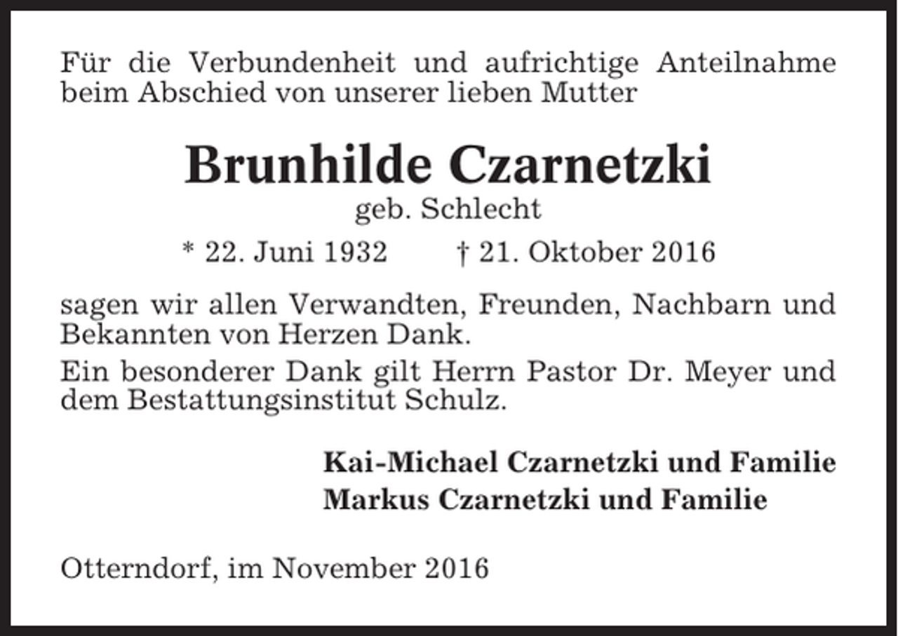 <p>Für die Verbundenheit und aufrichtige Anteilnahme<br />beim Abschied von unserer lieben Mutter</p><p>Brunhilde Czarnetzki<br />geb. Schlecht<br />* 22. Juni 1932<br />† 21. Oktober 2016<br />sagen wir allen Verwandten, Freunden, Nachbarn und<br />Bekannten von Herzen Dank.<br />Ein besonderer Dank gilt Herrn Pastor Dr. Meyer und<br />dem Bestattungsinstitut Schulz.<br />Kai-Michael Czarnetzki und Familie<br />Markus Czarnetzki und Familie<br />Otterndorf, im November 2016</p>