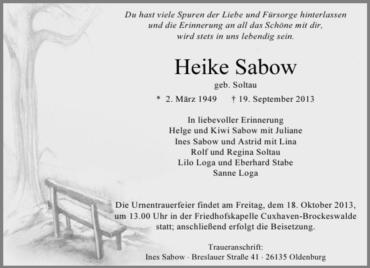 <p>Du hast viele Spuren der Liebe und Fürsorge hinterlassen<br />und die Erinnerung an all das Schöne mit dir,<br />wird stets in uns lebendig sein.</p><p>Heike Sabow<br />geb. Soltau</p><p>* 2. März 1949</p><p>† 19. September 2013</p><p>In liebevoller Erinnerung<br />Helge und Kiwi Sabow mit Juliane<br />Ines Sabow und Astrid mit Lina<br />Rolf und Regina Soltau<br />Lilo Loga und Eberhard Stabe<br />Sanne Loga<br />Die Urnentrauerfeier findet am Freitag, dem 18. Oktober 2013,<br />um 13.00 Uhr in der Friedhofskapelle Cuxhaven-Brockeswalde<br />statt; anschließend erfolgt die Beisetzung.<br />Traueranschrift:<br />Ines Sabow ⋅ Breslauer Straße 41 ⋅ 26135 Oldenburg</p>