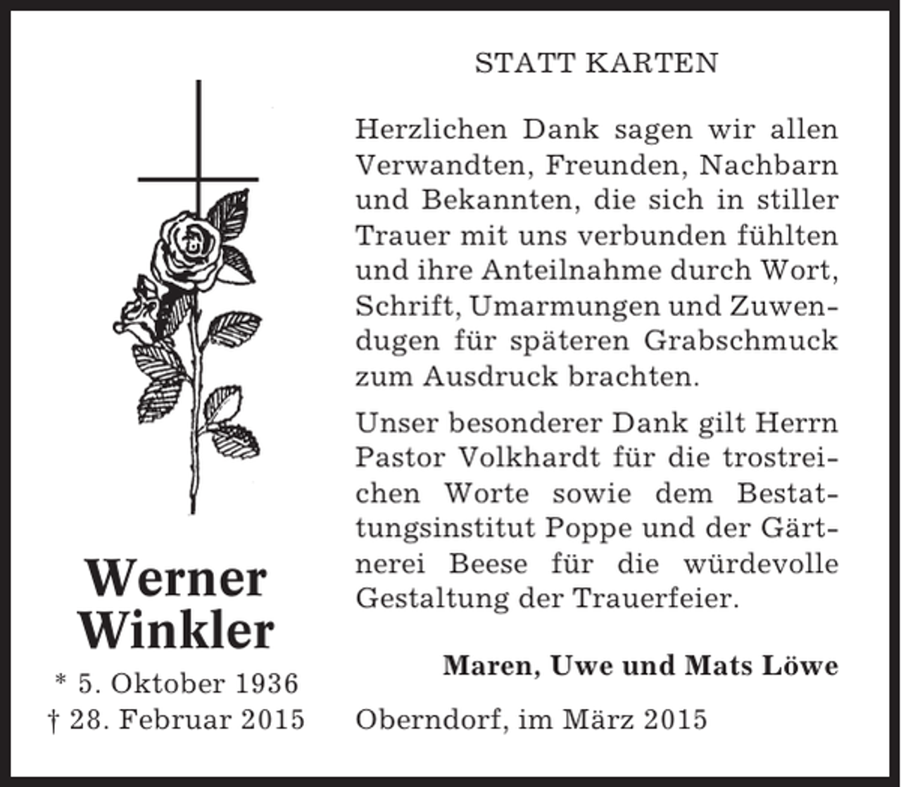 <p>STATT KARTEN<br />Herzlichen Dank sagen wir allen<br />Verwandten, Freunden, Nachbarn<br />und Bekannten, die sich in stiller<br />Trauer mit uns verbunden fühlten<br />und ihre Anteilnahme durch Wort,<br />Schrift, Umarmungen und Zuwendugen für späteren Grabschmuck<br />zum Ausdruck brachten.</p><p>Werner<br />Winkler<br />* 5. Oktober 1936<br />† 28. Februar 2015</p><p>Unser besonderer Dank gilt Herrn<br />Pastor Volkhardt für die trostreichen Worte sowie dem Bestattungsinstitut Poppe und der Gärtnerei Beese für die würdevolle<br />Gestaltung der Trauerfeier.<br />Maren, Uwe und Mats Löwe<br />Oberndorf, im März 2015</p>