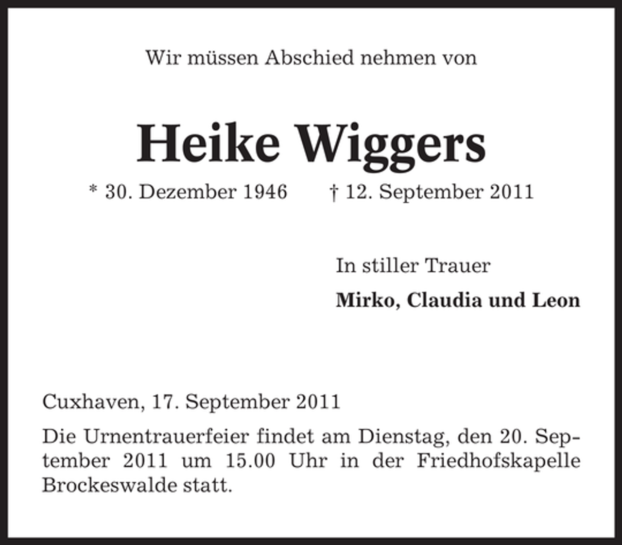 <p>Wir müssen Abschied nehmen von</p><p>Heike Wiggers<br />* 30. Dezember 1946</p><p>† 12. September 2011</p><p>In stiller Trauer<br />Mirko, Claudia und Leon</p><p>Cuxhaven, 17. September 2011<br />Die Urnentrauerfeier findet am Dienstag, den 20. September 2011 um 15.00 Uhr in der Friedhofskapelle<br />Brockeswalde statt.</p>