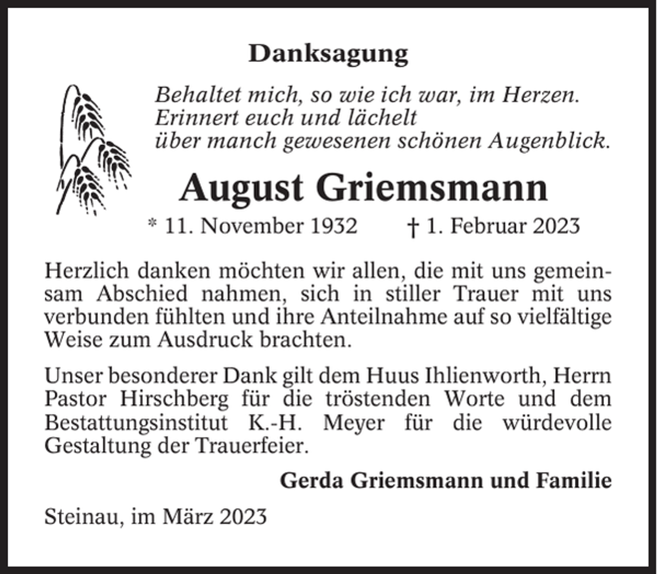 <p>Danksagung<br />Behaltet mich, so wie ich war, im Herzen.<br />Erinnert euch und lächelt<br />über manch gewesenen schönen Augenblick.</p><p>August Griemsmann<br />* 11. November 1932</p><p>† 1. Februar 2023</p><p>Herzlich danken möchten wir allen, die mit uns gemeinsam Abschied nahmen, sich in stiller Trauer mit uns<br />verbunden fühlten und ihre Anteilnahme auf so vielfältige<br />Weise zum Ausdruck brachten.<br />Unser besonderer Dank gilt dem Huus Ihlienworth, Herrn<br />Pastor Hirschberg für die tröstenden Worte und dem<br />Bestattungsinstitut K.-H. Meyer für die würdevolle<br />Gestaltung der Trauerfeier.<br />Gerda Griemsmann und Familie<br />Steinau, im März 2023</p>