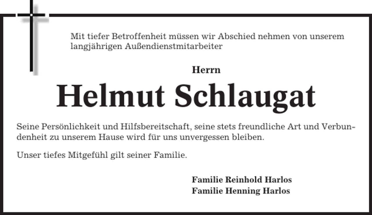 <p>Mit tiefer Betroffenheit müssen wir Abschied nehmen von unserem<br />langjährigen Außendienstmitarbeiter</p><p>Herrn</p><p>Helmut Schlaugat<br />Seine Persönlichkeit und Hilfsbereitschaft, seine stets freundliche Art und Verbundenheit zu unserem Hause wird für uns unvergessen bleiben.<br />Unser tiefes Mitgefühl gilt seiner Familie.<br />Familie Reinhold Harlos<br />Familie Henning Harlos</p>