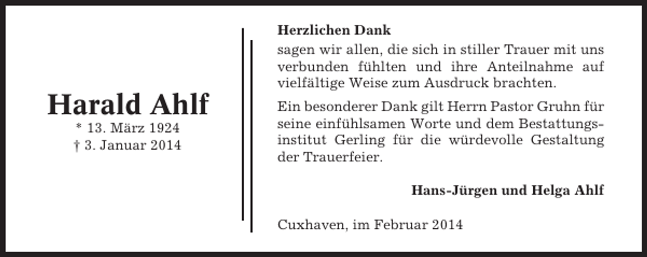 <p>Herzlichen Dank<br />sagen wir allen, die sich in stiller Trauer mit uns<br />verbunden fühlten und ihre Anteilnahme auf<br />vielfältige Weise zum Ausdruck brachten.</p><p>Harald Ahlf<br />* 13. März 1924<br />† 3. Januar 2014</p><p>Ein besonderer Dank gilt Herrn Pastor Gruhn für<br />seine einfühlsamen Worte und dem Bestattungsinstitut Gerling für die würdevolle Gestaltung<br />der Trauerfeier.<br />Hans-Jürgen und Helga Ahlf<br />Cuxhaven, im Februar 2014</p>
