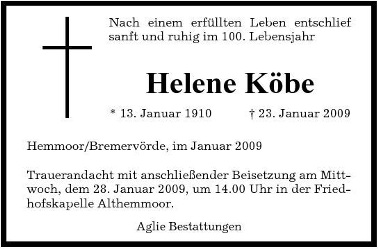 <p>Nach einem erfüllten Leben entschlief sanft und ruhig im 100. Lebensjahr</p><p>Helene Köbe<br />* 13. Januar 1910 † 23. Januar 2009 Hemmoor/Bremervörde, im Januar 2009 Trauerandacht mit anschließender Beisetzung am Mittwoch, dem 28. Januar 2009, um 14.00 Uhr in der Friedhofskapelle Althemmoor. Aglie Bestattungen</p>