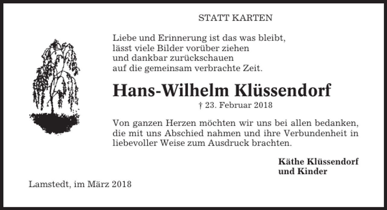 <p>STATT KARTEN<br />Liebe und Erinnerung ist das was bleibt,<br />lässt viele Bilder vorüber ziehen<br />und dankbar zurückschauen<br />auf die gemeinsam verbrachte Zeit.</p><p>Hans-Wilhelm Klüssendorf<br />† 23. Februar 2018</p><p>Von ganzen Herzen möchten wir uns bei allen bedanken,<br />die mit uns Abschied nahmen und ihre Verbundenheit in<br />liebevoller Weise zum Ausdruck brachten.<br />Käthe Klüssendorf<br />und Kinder<br />Lamstedt, im März 2018</p>