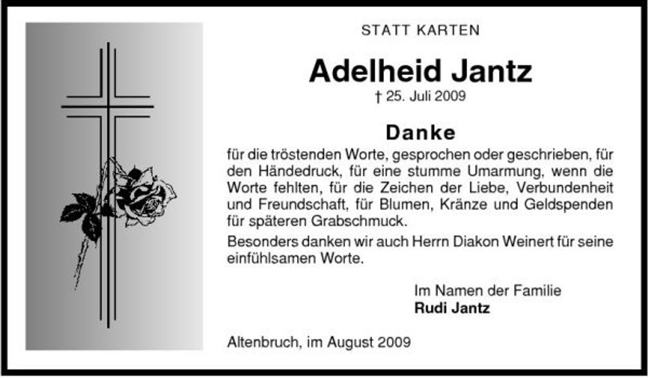 <p>STATT KARTEN</p><p>Adelheid Jantz<br />† 25. Juli 2009</p><p>Danke<br />für die tröstenden Worte, gesprochen oder geschrieben, für den Händedruck, für eine stumme Umarmung, wenn die Worte fehlten, für die Zeichen der Liebe, Verbundenheit und Freundschaft, für Blumen, Kränze und Geldspenden für späteren Grabschmuck. Besonders danken wir auch Herrn Diakon Weinert für seine einfühlsamen Worte. Im Namen der Familie Rudi Jantz Altenbruch, im August 2009</p>