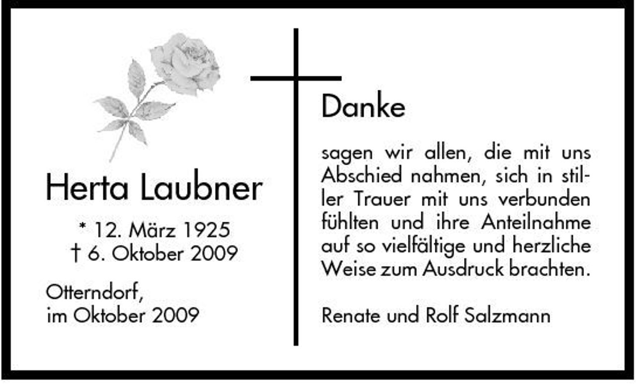 <p>Danke</p><p>Herta Laubner<br />* 12. März 1925 † 6. Oktober 2009 Otterndorf, im Oktober 2009</p><p>sagen wir allen, die mit uns Abschied nahmen, sich in stiller Trauer mit uns verbunden fühlten und ihre Anteilnahme auf so vielfältige und herzliche Weise zum Ausdruck brachten. Renate und Rolf Salzmann</p>