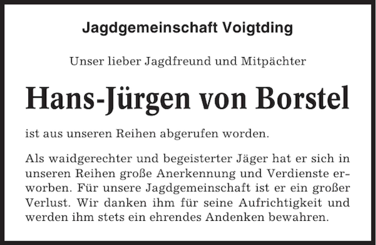 <p>Jagdgemeinschaft Voigtding<br />Unser lieber Jagdfreund und Mitpächter</p><p>Hans-Jürgen von Borstel<br />ist aus unseren Reihen abgerufen worden.<br />Als waidgerechter und begeisterter Jäger hat er sich in<br />unseren Reihen große Anerkennung und Verdienste erworben. Für unsere Jagdgemeinschaft ist er ein großer<br />Verlust. Wir danken ihm für seine Aufrichtigkeit und<br />werden ihm stets ein ehrendes Andenken bewahren.</p>