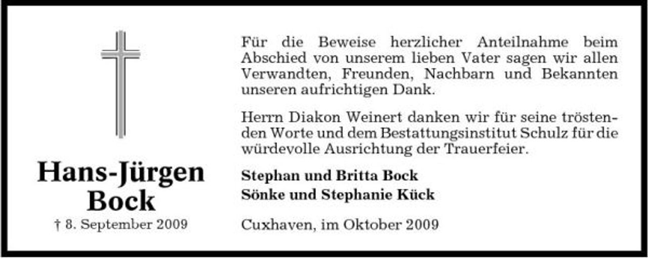 <p>Für die Beweise herzlicher Anteilnahme beim Abschied von unserem lieben Vater sagen wir allen Verwandten, Freunden, Nachbarn und Bekannten unseren aufrichtigen Dank. Herrn Diakon Weinert danken wir für seine tröstenden Worte und dem Bestattungsinstitut Schulz für die würdevolle Ausrichtung der Trauerfeier.</p><p>Hans-Jürgen Bock<br />† 8. September 2009</p><p>Stephan und Britta Bock Sönke und Stephanie Kück Cuxhaven, im Oktober 2009</p>