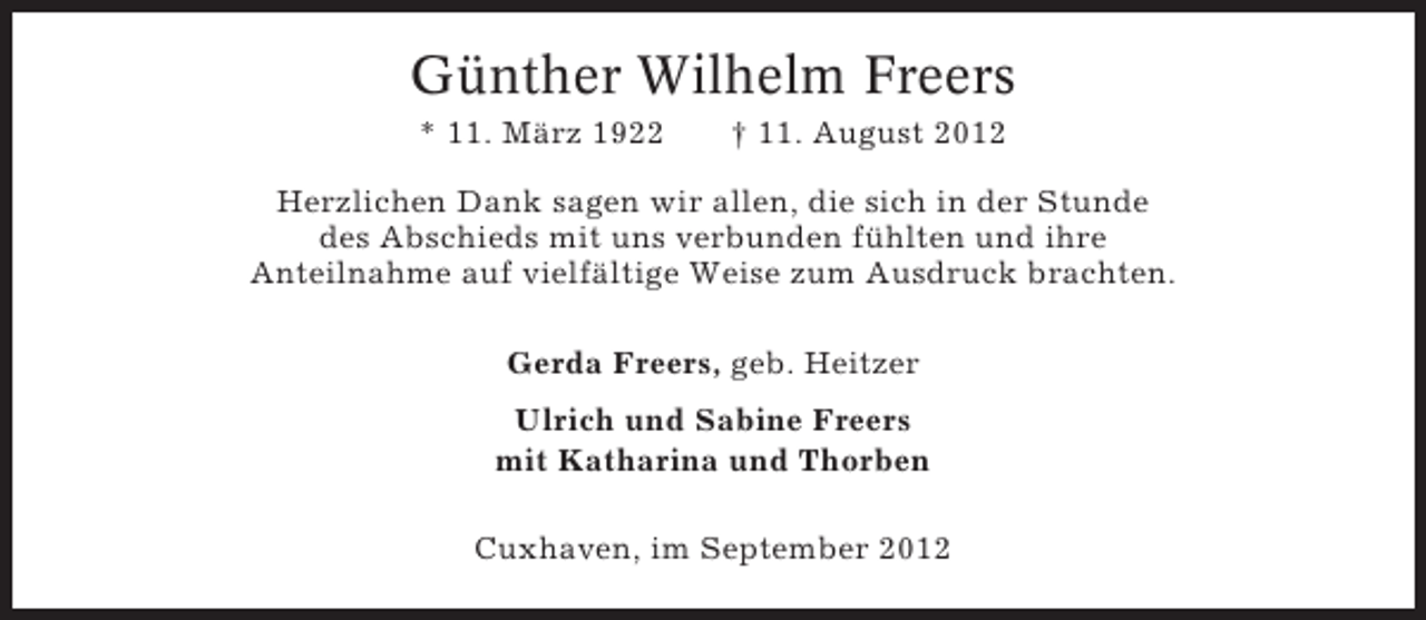 <p>Günther Wilhelm Freers<br />* 11. März 1922</p><p>† 11. August 2012</p><p>Herzlichen Dank sagen wir allen, die sich in der Stunde<br />des Abschieds mit uns verbunden fühlten und ihre<br />Anteilnahme auf vielfältige Weise zum Ausdruck brachten.<br />Gerda Freers, geb. Heitzer<br />Ulrich und Sabine Freers<br />mit Katharina und Thorben<br />Cuxhaven, im September 2012</p>