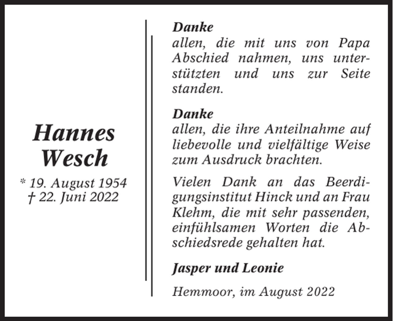 <p>Danke<br />allen, die mit uns von Papa<br />Abschied nahmen, uns unterstützten und uns zur Seite<br />standen.</p><p>Hannes<br />Wesch<br />* 19. August 1954<br />† 22. Juni 2022</p><p>Danke<br />allen, die ihre Anteilnahme auf<br />liebevolle und vielfältige Weise<br />zum Ausdruck brachten.<br />Vielen Dank an das Beerdigungsinstitut Hinck und an Frau<br />Klehm, die mit sehr passenden,<br />einfühlsamen Worten die Abschiedsrede gehalten hat.<br />Jasper und Leonie<br />Hemmoor, im August 2022</p>
