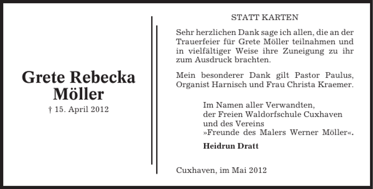 <p>STATT KARTEN<br />Sehr herzlichen Dank sage ich allen, die an der<br />Trauerfeier für Grete Möller teilnahmen und<br />in vielfältiger Weise ihre Zuneigung zu ihr<br />zum Ausdruck brachten.</p><p>Grete Rebecka<br />Möller<br />† 15. April 2012</p><p>Mein besonderer Dank gilt Pastor Paulus,<br />Organist Harnisch und Frau Christa Kraemer.<br />Im Namen aller Verwandten,<br />der Freien Waldorfschule Cuxhaven<br />und des Vereins<br />»Freunde des Malers Werner Möller«.<br />Heidrun Dratt<br />Cuxhaven, im Mai 2012</p>