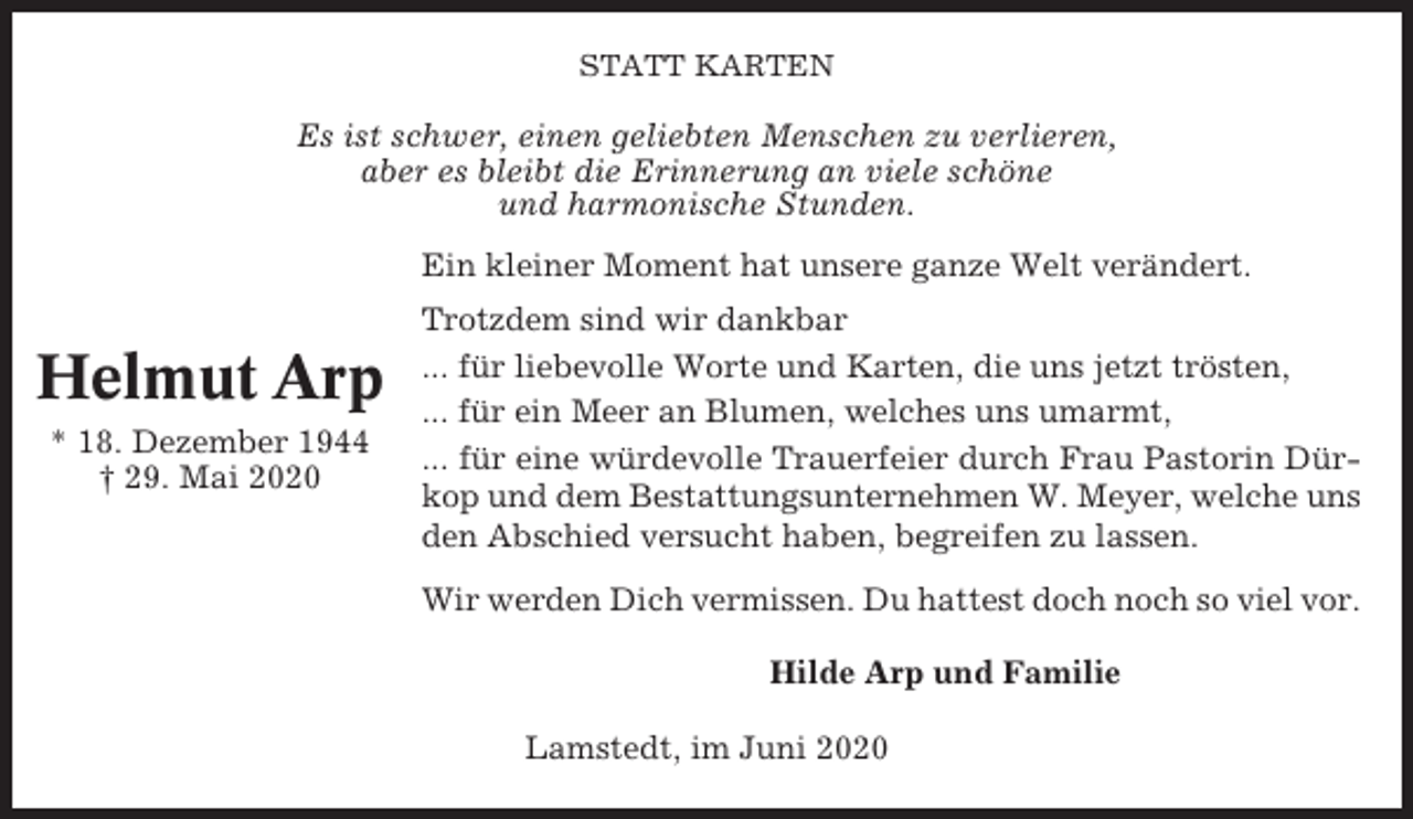 <p>STATT KARTEN</p><p>Es ist schwer, einen geliebten Menschen zu verlieren,<br />aber es bleibt die Erinnerung an viele schöne<br />und harmonische Stunden.<br />Ein kleiner Moment hat unsere ganze Welt verändert.</p><p>Helmut Arp<br />* 18. Dezember 1944<br />† 29. Mai 2020</p><p>Trotzdem sind wir dankbar<br />... für liebevolle Worte und Karten, die uns jetzt trösten,<br />... für ein Meer an Blumen, welches uns umarmt,<br />... für eine würdevolle Trauerfeier durch Frau Pastorin Dürkop und dem Bestattungsunternehmen W. Meyer, welche uns<br />den Abschied versucht haben, begreifen zu lassen.<br />Wir werden Dich vermissen. Du hattest doch noch so viel vor.<br />Hilde Arp und Familie<br />Lamstedt, im Juni 2020</p>