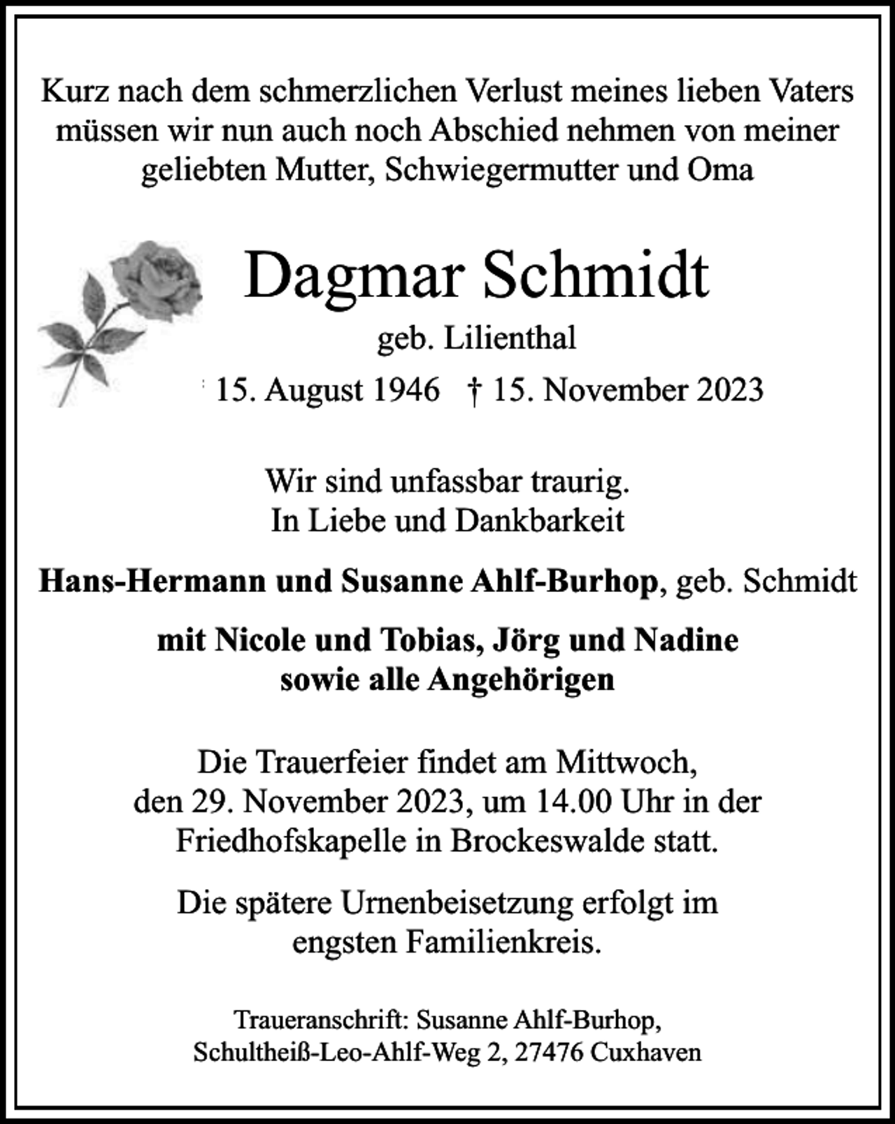 <p>Kurz nach dem schmerzlichen Verlust meines lieben Vaters<br />müssen wir nun auch noch Abschied nehmen von meiner<br />geliebten Mutter, Schwiegermutter und Oma</p><p>Dagmar Schmidt<br />geb. Lilienthal</p><p>* 15. August 1946 † 15. November 2023<br />Wir sind unfassbar traurig.<br />In Liebe und Dankbarkeit<br />Hans-Hermann und Susanne Ahlf-Burhop, geb. Schmidt<br />mit Nicole und Tobias, Jörg und Nadine<br />sowie alle Angehörigen<br />Die Trauerfeier findet am Mittwoch,<br />den 29. November 2023, um 14.00 Uhr in der<br />Friedhofskapelle in Brockeswalde statt.<br />Die spätere Urnenbeisetzung erfolgt im<br />engsten Familienkreis.<br />Traueranschrift: Susanne Ahlf-Burhop,<br />Schultheiß-Leo-Ahlf-Weg 2, 27476 Cuxhaven</p>