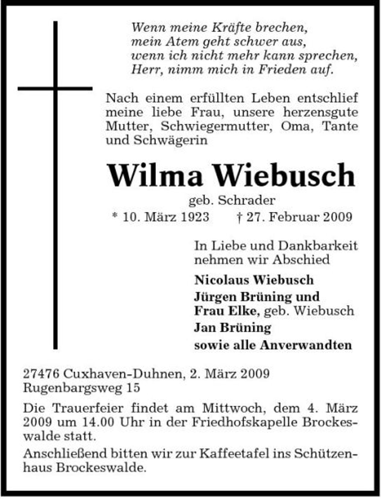 <p>Wenn meine Kräfte brechen, mein Atem geht schwer aus, wenn ich nicht mehr kann sprechen, Herr, nimm mich in Frieden auf. Nach einem erfüllten Leben entschlief meine liebe Frau, unsere herzensgute Mutter, Schwiegermutter, Oma, Tante und Schwägerin</p><p>Wilma Wiebusch<br />geb. Schrader * 10. März 1923 † 27. Februar 2009 In Liebe und Dankbarkeit nehmen wir Abschied Nicolaus Wiebusch Jürgen Brüning und Frau Elke, geb. Wiebusch Jan Brüning sowie alle Anverwandten 27476 Cuxhaven-Duhnen, 2. März 2009 Rugenbargsweg 15 Die Trauerfeier findet am Mittwoch, dem 4. März 2009 um 14.00 Uhr in der Friedhofskapelle Brockeswalde statt. Anschließend bitten wir zur Kaffeetafel ins Schützenhaus Brockeswalde.</p>