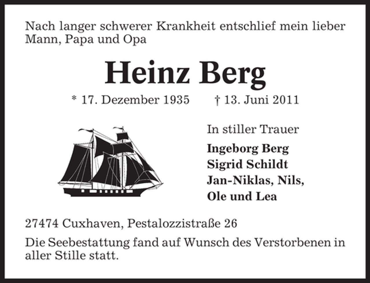<p>Nach langer schwerer Krankheit entschlief mein lieber<br />Mann, Papa und Opa</p><p>Heinz Berg<br />* 17. Dezember 1935</p><p>† 13. Juni 2011<br />In stiller Trauer<br />Ingeborg Berg<br />Sigrid Schildt<br />Jan-Niklas, Nils,<br />Ole und Lea</p><p>27474 Cuxhaven, Pestalozzistraße 26<br />Die Seebestattung fand auf Wunsch des Verstorbenen in<br />aller Stille statt.</p>
