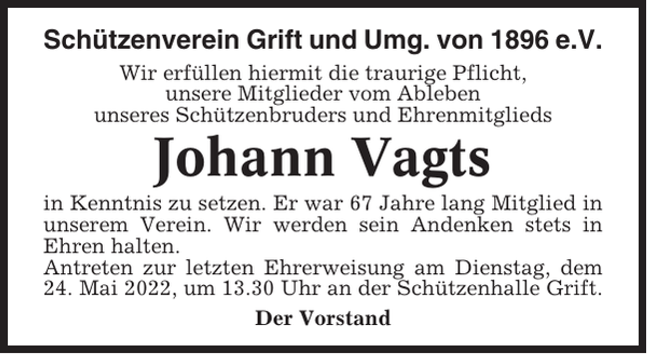 <p>Schützenverein Grift und Umg. von 1896 e.V.<br />Wir erfüllen hiermit die traurige Pflicht,<br />unsere Mitglieder vom Ableben<br />unseres Schützenbruders und Ehrenmitglieds</p><p>Johann Vagts<br />in Kenntnis zu setzen. Er war 67 Jahre lang Mitglied in<br />unserem Verein. Wir werden sein Andenken stets in<br />Ehren halten.<br />Antreten zur letzten Ehrerweisung am Dienstag, dem<br />24. Mai 2022, um 13.30 Uhr an der Schützenhalle Grift.<br />Der Vorstand</p>