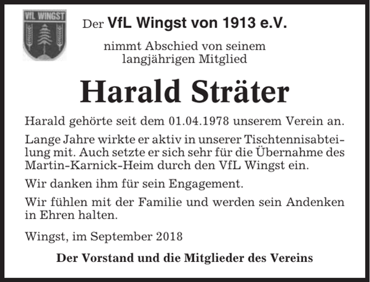 <p>Der VfL</p><p>Wingst von 1913 e.V.</p><p>nimmt Abschied von seinem<br />langjährigen Mitglied</p><p>Harald Sträter<br />Harald gehörte seit dem 01.04.1978 unserem Verein an.<br />Lange Jahre wirkte er aktiv in unserer Tischtennisabteilung mit. Auch setzte er sich sehr für die Übernahme des<br />Martin-Karnick-Heim durch den VfL Wingst ein.<br />Wir danken ihm für sein Engagement.<br />Wir fühlen mit der Familie und werden sein Andenken<br />in Ehren halten.<br />Wingst, im September 2018<br />Der Vorstand und die Mitglieder des Vereins</p>