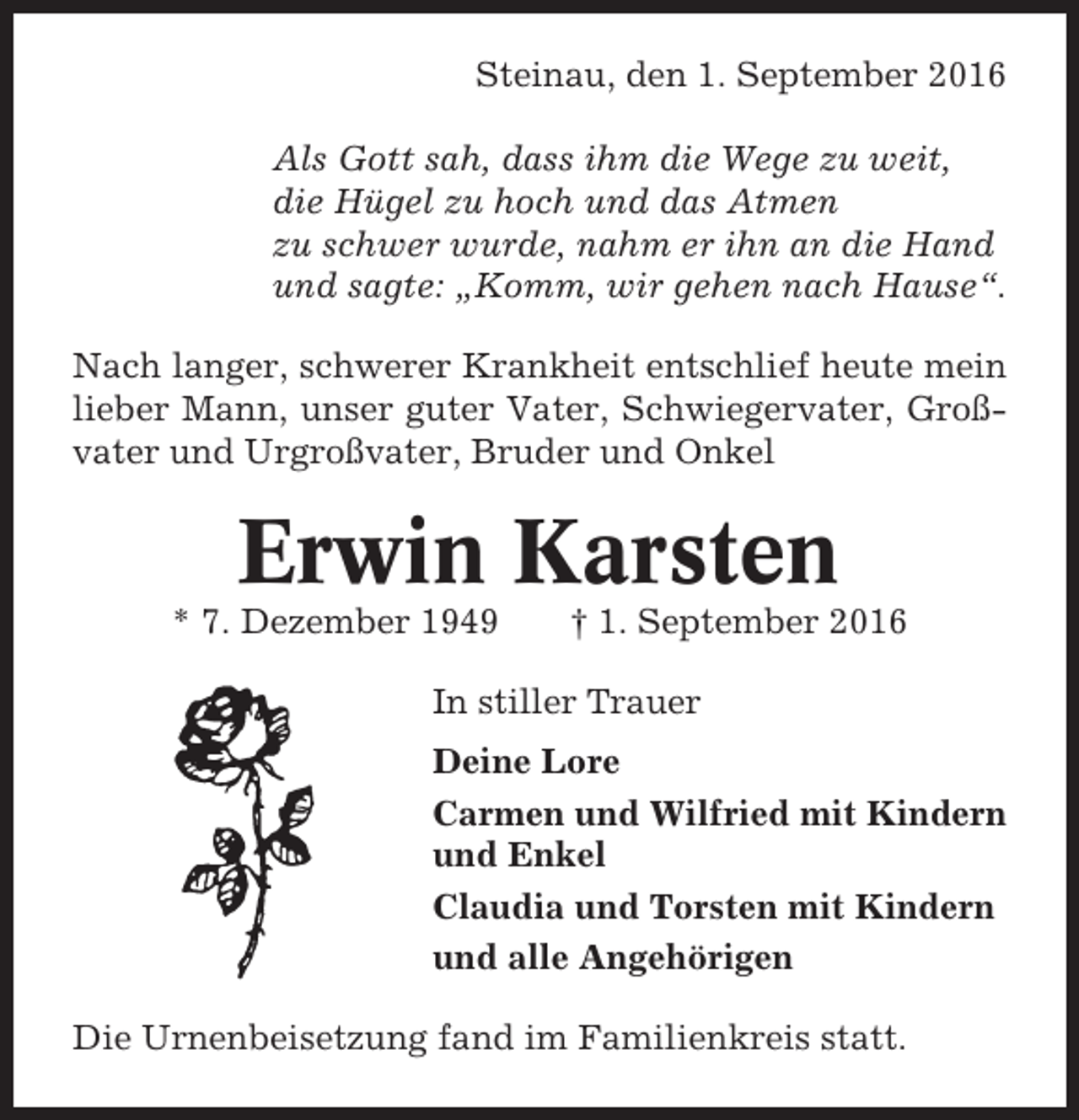 <p>Steinau, den 1. September 2016<br />Als Gott sah, dass ihm die Wege zu weit,<br />die Hügel zu hoch und das Atmen<br />zu schwer wurde, nahm er ihn an die Hand<br />und sagte: „Komm, wir gehen nach Hause“.<br />Nach langer, schwerer Krankheit entschlief heute mein<br />lieber Mann, unser guter Vater, Schwiegervater, Großvater und Urgroßvater, Bruder und Onkel</p><p>Erwin Karsten<br />* 7. Dezember 1949</p><p>† 1. September 2016</p><p>In stiller Trauer<br />Deine Lore<br />Carmen und Wilfried mit Kindern<br />und Enkel<br />Claudia und Torsten mit Kindern<br />und alle Angehörigen<br />Die Urnenbeisetzung fand im Familienkreis statt.</p>