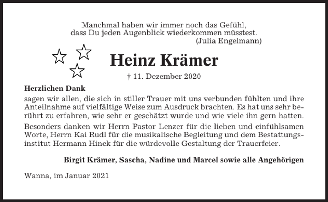 <p>Manchmal haben wir immer noch das Gefühl,<br />dass Du jeden Augenblick wiederkommen müsstest.<br />(Julia Engelmann)</p><p>Heinz Krämer<br />† 11. Dezember 2020<br />Herzlichen Dank<br />sagen wir allen, die sich in stiller Trauer mit uns verbunden fühlten und ihre<br />Anteilnahme auf vielfältige Weise zum Ausdruck brachten. Es hat uns sehr berührt zu erfahren, wie sehr er geschätzt wurde und wie viele ihn gern hatten.<br />Besonders danken wir Herrn Pastor Lenzer für die lieben und einfühlsamen<br />Worte, Herrn Kai Rudl für die musikalische Begleitung und dem Bestattungsinstitut Hermann Hinck für die würdevolle Gestaltung der Trauerfeier.<br />Birgit Krämer, Sascha, Nadine und Marcel sowie alle Angehörigen<br />Wanna, im Januar 2021</p>