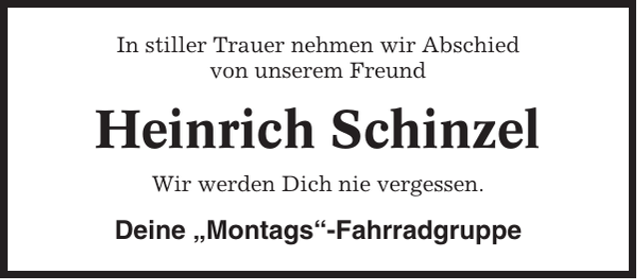 <p>In stiller Trauer nehmen wir Abschied<br />von unserem Freund</p><p>Heinrich Schinzel<br />Wir werden Dich nie vergessen.</p><p>Deine „Montags“-Fahrradgruppe</p>
