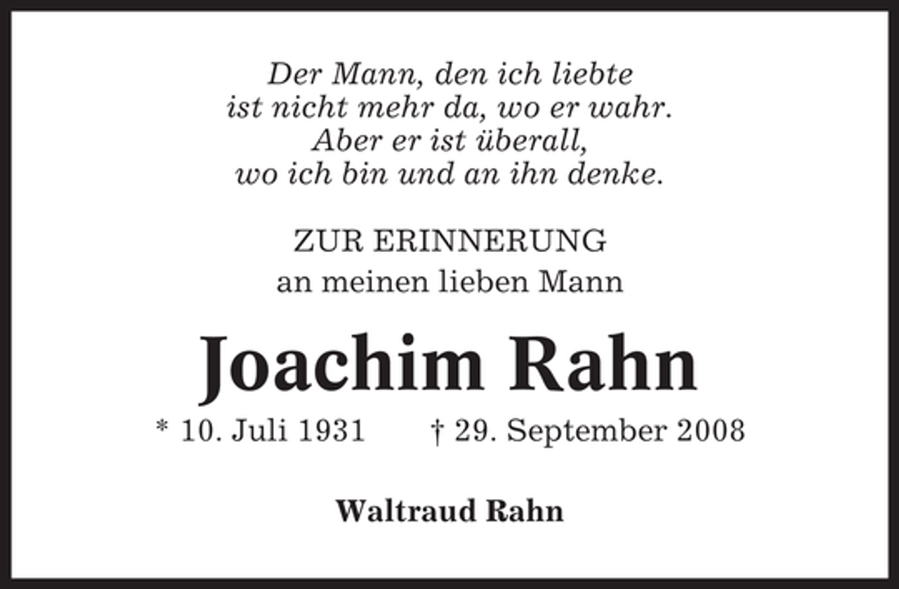 <p>Der Mann, den ich liebte<br />ist nicht mehr da, wo er wahr.<br />Aber er ist überall,<br />wo ich bin und an ihn denke.<br />ZUR ERINNERUNG<br />an meinen lieben Mann</p><p>Joachim Rahn<br />* 10. Juli 1931</p><p>† 29. September 2008</p><p>Waltraud Rahn</p>