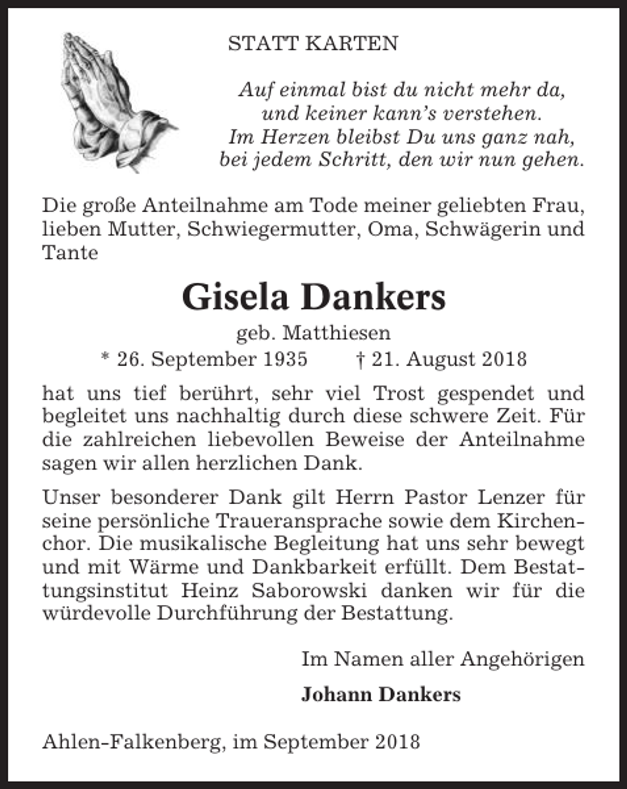 <p>STATT KARTEN<br />Auf einmal bist du nicht mehr da,<br />und keiner kann’s verstehen.<br />Im Herzen bleibst Du uns ganz nah,<br />bei jedem Schritt, den wir nun gehen.<br />Die große Anteilnahme am Tode meiner geliebten Frau,<br />lieben Mutter, Schwiegermutter, Oma, Schwägerin und<br />Tante</p><p>Gisela Dankers<br />geb. Matthiesen<br />* 26. September 1935<br />† 21. August 2018<br />hat uns tief berührt, sehr viel Trost gespendet und<br />begleitet uns nachhaltig durch diese schwere Zeit. Für<br />die zahlreichen liebevollen Beweise der Anteilnahme<br />sagen wir allen herzlichen Dank.<br />Unser besonderer Dank gilt Herrn Pastor Lenzer für<br />seine persönliche Traueransprache sowie dem Kirchenchor. Die musikalische Begleitung hat uns sehr bewegt<br />und mit Wärme und Dankbarkeit erfüllt. Dem Bestattungsinstitut Heinz Saborowski danken wir für die<br />würdevolle Durchführung der Bestattung.<br />Im Namen aller Angehörigen<br />Johann Dankers<br />Ahlen-Falkenberg, im September 2018</p>