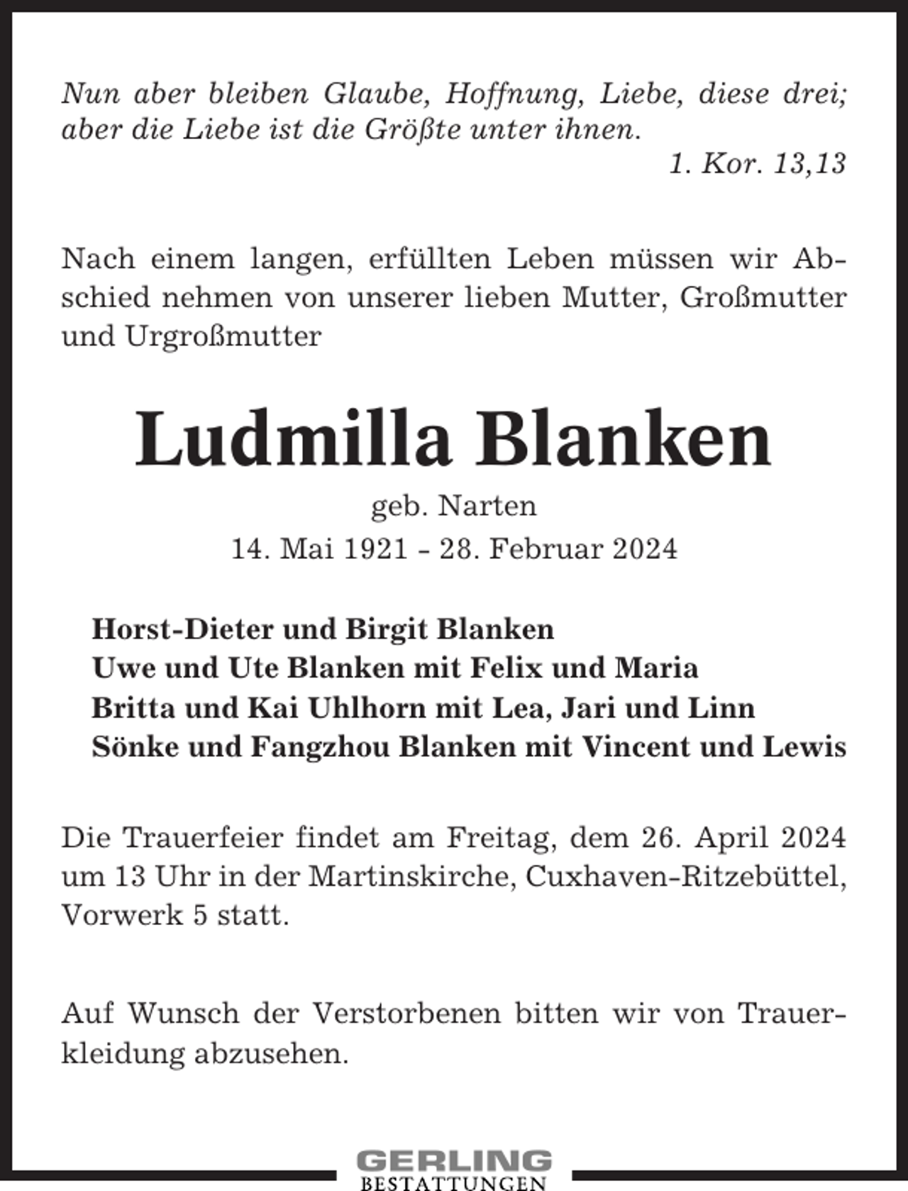 <p>Nun aber bleiben Glaube, Hoffnung, Liebe, diese drei;<br />aber die Liebe ist die Größte unter ihnen.<br />1. Kor. 13,13<br />Nach einem langen, erfüllten Leben müssen wir Abschied nehmen von unserer lieben Mutter, Großmutter<br />und Urgroßmutter</p><p>Ludmilla Blanken<br />geb. Narten<br />14. Mai 1921 - 28. Februar 2024<br />Horst-Dieter und Birgit Blanken<br />Uwe und Ute Blanken mit Felix und Maria<br />Britta und Kai Uhlhorn mit Lea, Jari und Linn<br />Sönke und Fangzhou Blanken mit Vincent und Lewis<br />Die Trauerfeier findet am Freitag, dem 26. April 2024<br />um 13 Uhr in der Martinskirche, Cuxhaven-Ritzebüttel,<br />Vorwerk 5 statt.<br />Auf Wunsch der Verstorbenen bitten wir von Trauerkleidung abzusehen.</p>