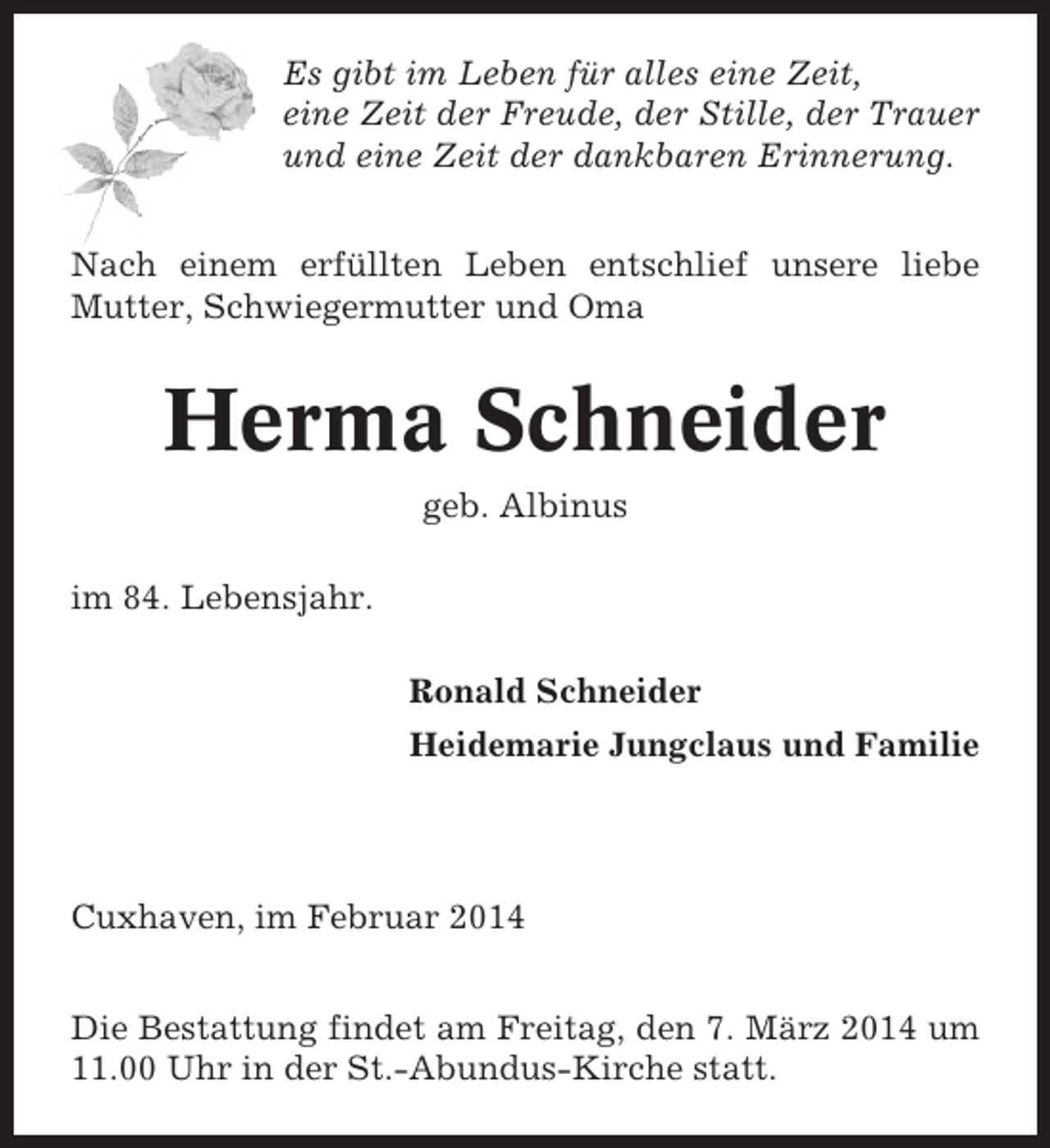<p>Es gibt im Leben für alles eine Zeit,<br />eine Zeit der Freude, der Stille, der Trauer<br />und eine Zeit der dankbaren Erinnerung.<br />Nach einem erfüllten Leben entschlief unsere liebe<br />Mutter, Schwiegermutter und Oma</p><p>Herma Schneider<br />geb. Albinus<br />im 84. Lebensjahr.<br />Ronald Schneider<br />Heidemarie Jungclaus und Familie</p><p>Cuxhaven, im Februar 2014<br />Die Bestattung findet am Freitag, den 7. März 2014 um<br />11.00 Uhr in der St.-Abundus-Kirche statt.</p>
