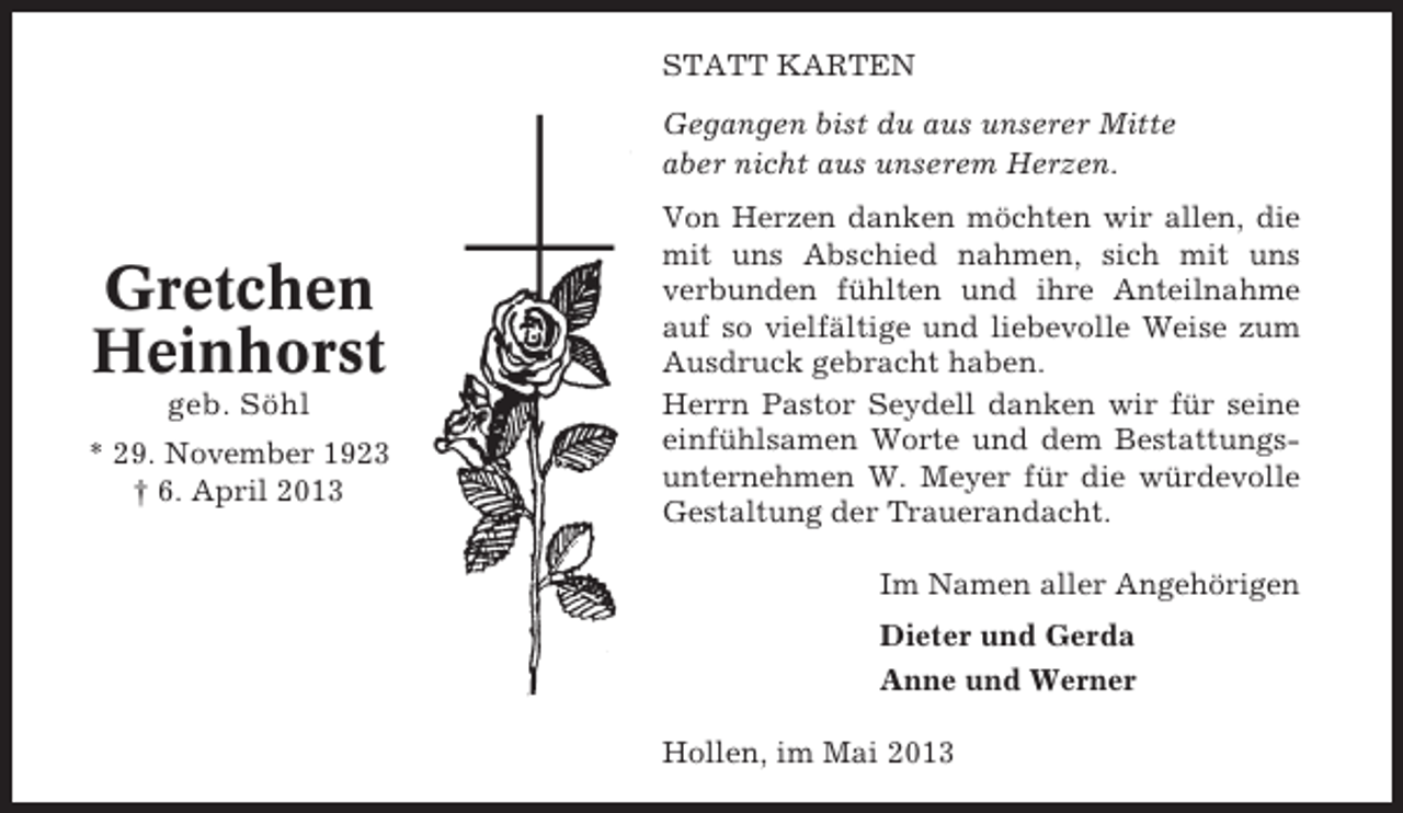 <p>STATT KARTEN<br />Gegangen bist du aus unserer Mitte<br />aber nicht aus unserem Herzen.</p><p>Gretchen<br />Heinhorst<br />geb. Söhl<br />* 29. November 1923<br />† 6. April 2013</p><p>Von Herzen danken möchten wir allen, die<br />mit uns Abschied nahmen, sich mit uns<br />verbunden fühlten und ihre Anteilnahme<br />auf so vielfältige und liebevolle Weise zum<br />Ausdruck gebracht haben.<br />Herrn Pastor Seydell danken wir für seine<br />einfühlsamen Worte und dem Bestattungsunternehmen W. Meyer für die würdevolle<br />Gestaltung der Trauerandacht.<br />Im Namen aller Angehörigen<br />Dieter und Gerda<br />Anne und Werner<br />Hollen, im Mai 2013</p>