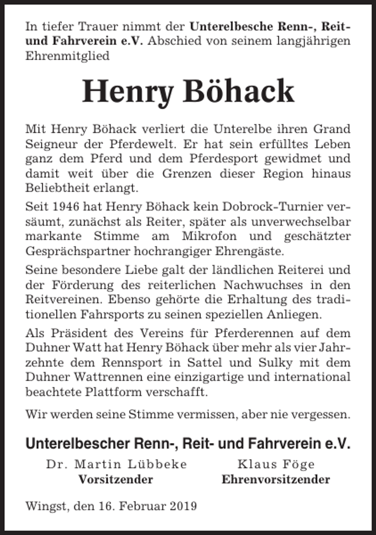 <p>In tiefer Trauer nimmt der Unterelbesche Renn-, Reitund Fahrverein e.V. Abschied von seinem langjährigen<br />Ehrenmitglied</p><p>Henry Böhack<br />Mit Henry Böhack verliert die Unterelbe ihren Grand<br />Seigneur der Pferdewelt. Er hat sein erfülltes Leben<br />ganz dem Pferd und dem Pferdesport gewidmet und<br />damit weit über die Grenzen dieser Region hinaus<br />Beliebtheit erlangt.<br />Seit 1946 hat Henry Böhack kein Dobrock-Turnier versäumt, zunächst als Reiter, später als unverwechselbar<br />markante Stimme am Mikrofon und geschätzter<br />Gesprächspartner hochrangiger Ehrengäste.<br />Seine besondere Liebe galt der ländlichen Reiterei und<br />der Förderung des reiterlichen Nachwuchses in den<br />Reitvereinen. Ebenso gehörte die Erhaltung des traditionellen Fahrsports zu seinen speziellen Anliegen.<br />Als Präsident des Vereins für Pferderennen auf dem<br />Duhner Watt hat Henry Böhack über mehr als vier Jahrzehnte dem Rennsport in Sattel und Sulky mit dem<br />Duhner Wattrennen eine einzigartige und international<br />beachtete Plattform verschafft.<br />Wir werden seine Stimme vermissen, aber nie vergessen.</p><p>Unterelbescher Renn-, Reit- und Fahrverein e.V.<br />Dr. Martin Lübbeke<br />Vorsitzender<br />Wingst, den 16. Februar 2019</p><p>Klaus Föge<br />Ehrenvorsitzender</p>