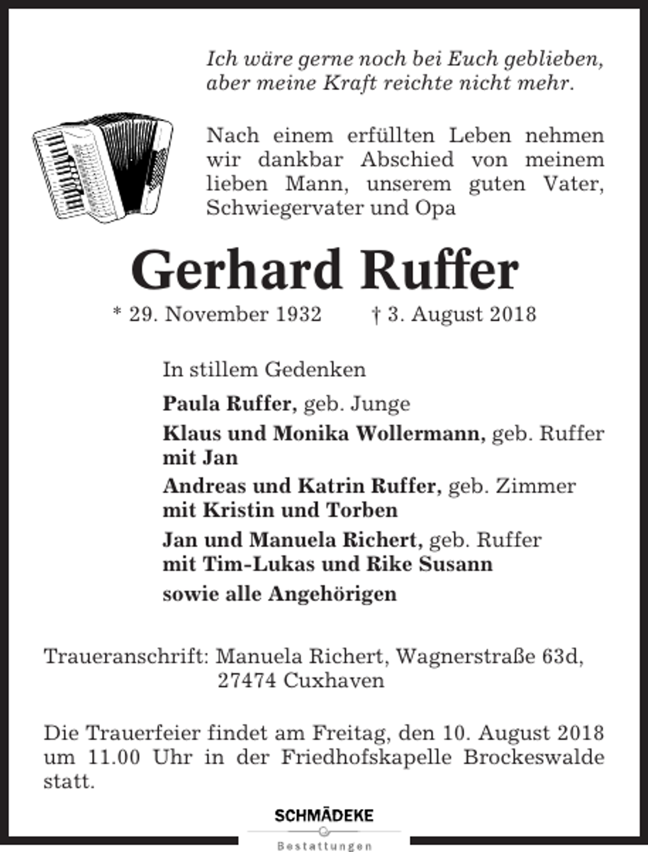 <p>Ich wäre gerne noch bei Euch geblieben,<br />aber meine Kraft reichte nicht mehr.<br />Nach einem erfüllten Leben nehmen<br />wir dankbar Abschied von meinem<br />lieben Mann, unserem guten Vater,<br />Schwiegervater und Opa</p><p>Gerhard Ruffer<br />* 29. November 1932</p><p>† 3. August 2018</p><p>In stillem Gedenken<br />Paula Ruffer, geb. Junge<br />Klaus und Monika Wollermann, geb. Ruffer<br />mit Jan<br />Andreas und Katrin Ruffer, geb. Zimmer<br />mit Kristin und Torben<br />Jan und Manuela Richert, geb. Ruffer<br />mit Tim-Lukas und Rike Susann<br />sowie alle Angehörigen<br />Traueranschrift: Manuela Richert, Wagnerstraße 63d,<br />27474 Cuxhaven<br />Die Trauerfeier findet am Freitag, den 10. August 2018<br />um 11.00 Uhr in der Friedhofskapelle Brockeswalde<br />statt.</p>