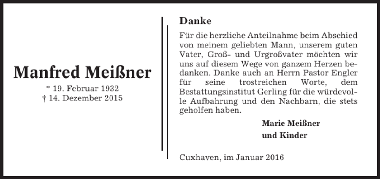 <p>Danke</p><p>Manfred Meißner<br />* 19. Februar 1932<br />† 14. Dezember 2015</p><p>Für die herzliche Anteilnahme beim Abschied<br />von meinem geliebten Mann, unserem guten<br />Vater, Groß- und Urgroßvater möchten wir<br />uns auf diesem Wege von ganzem Herzen bedanken. Danke auch an Herrn Pastor Engler<br />für<br />seine<br />trostreichen<br />Worte,<br />dem<br />Bestattungsinstitut Gerling für die würdevolle Aufbahrung und den Nachbarn, die stets<br />geholfen haben.<br />Marie Meißner<br />und Kinder<br />Cuxhaven, im Januar 2016</p>