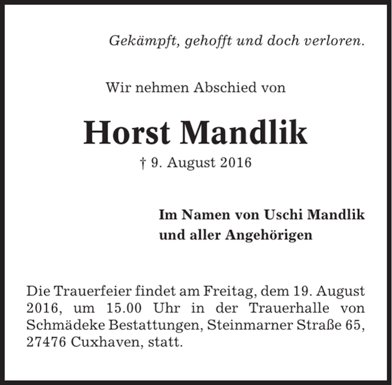 <p>Gekämpft, gehofft und doch verloren.<br />Wir nehmen Abschied von</p><p>Horst Mandlik<br />† 9. August 2016</p><p>Im Namen von Uschi Mandlik<br />und aller Angehörigen</p><p>Die Trauerfeier findet am Freitag, dem 19. August<br />2016, um 15.00 Uhr in der Trauerhalle von<br />Schmädeke Bestattungen, Steinmarner Straße 65,<br />27476 Cuxhaven, statt.</p>