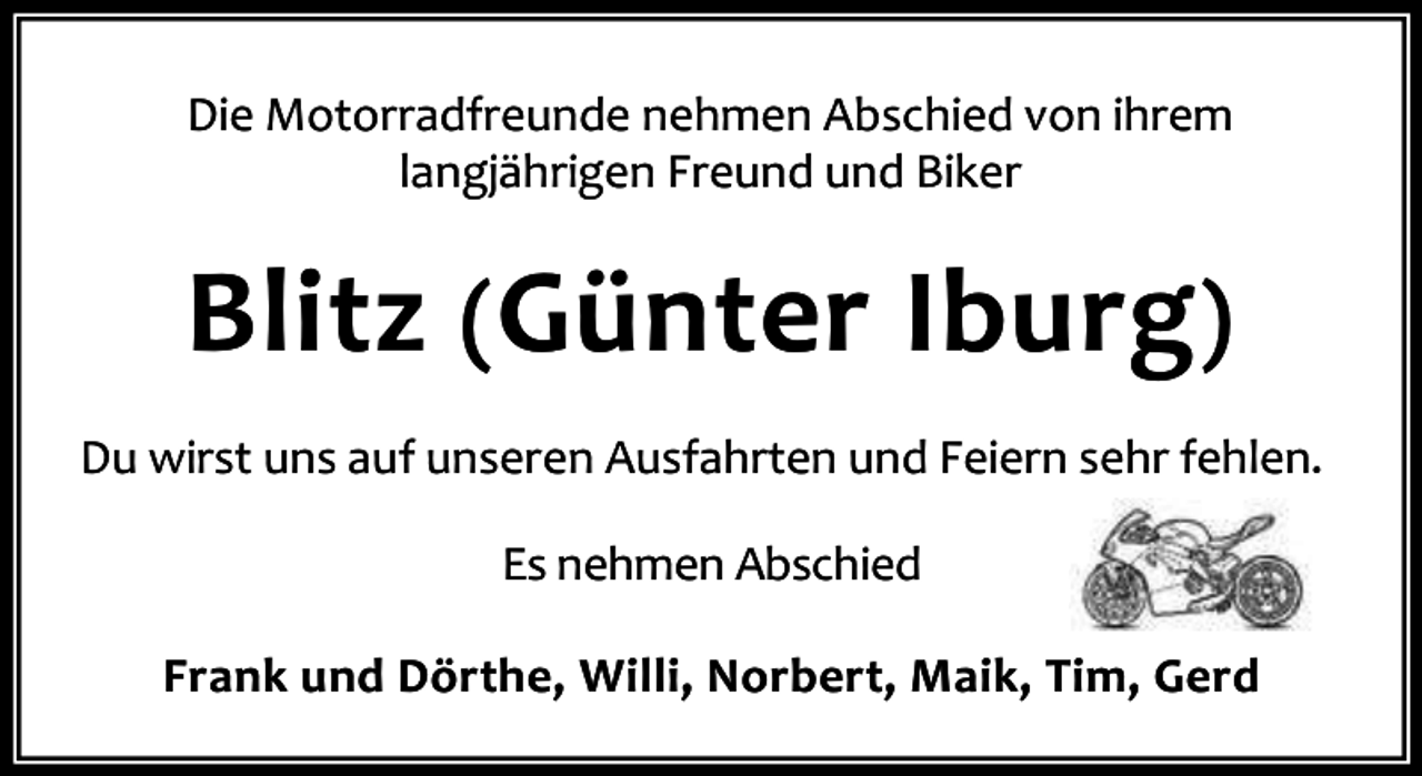 <p>Die Motorradfreunde nehmen Abschied von ihrem<br />langjährigen Freund und Biker</p><p>Blitz (Günter Iburg)<br />Du wirst uns auf unseren Ausfahrten und Feiern sehr fehlen.<br />Es nehmen Abschied<br />Frank und Dörthe, Willi, Norbert, Maik, Tim, Gerd</p>