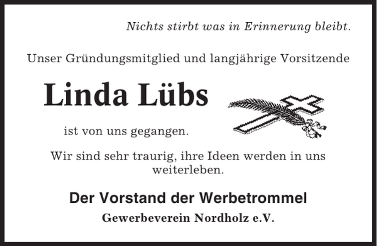 <p>Nichts stirbt was in Erinnerung bleibt.<br />Unser Gründungsmitglied und langjährige Vorsitzende</p><p>Linda Lübs<br />ist von uns gegangen.<br />Wir sind sehr traurig, ihre Ideen werden in uns<br />weiterleben.</p><p>Der Vorstand der Werbetrommel<br />Gewerbeverein Nordholz e.V.</p>