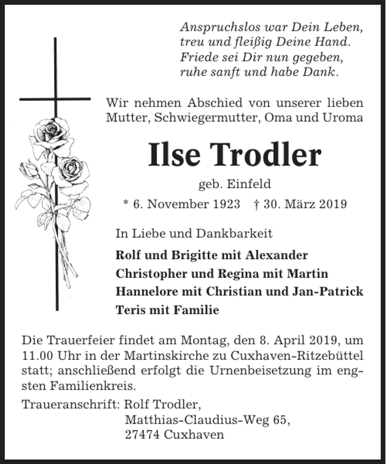 <p>Anspruchslos war Dein Leben,<br />treu und fleißig Deine Hand.<br />Friede sei Dir nun gegeben,<br />ruhe sanft und habe Dank.<br />Wir nehmen Abschied von unserer lieben<br />Mutter, Schwiegermutter, Oma und Uroma</p><p>Ilse Trodler<br />geb. Einfeld<br />* 6. November 1923</p><p>† 30. März 2019</p><p>In Liebe und Dankbarkeit<br />Rolf und Brigitte mit Alexander<br />Christopher und Regina mit Martin<br />Hannelore mit Christian und Jan-Patrick<br />Teris mit Familie<br />Die Trauerfeier findet am Montag, den 8. April 2019, um<br />11.00 Uhr in der Martinskirche zu Cuxhaven-Ritzebüttel<br />statt; anschließend erfolgt die Urnenbeisetzung im engsten Familienkreis.<br />Traueranschrift: Rolf Trodler,<br />Matthias-Claudius-Weg 65,<br />27474 Cuxhaven</p>