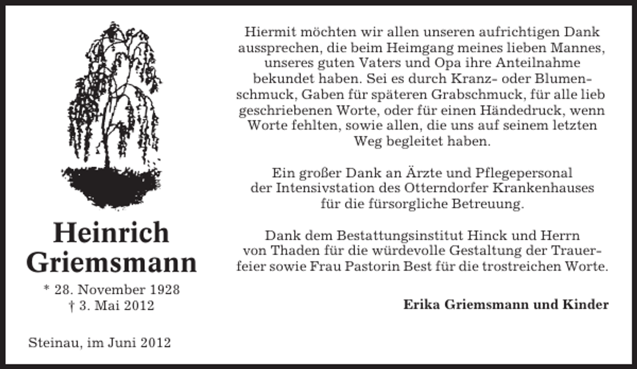 <p>Hiermit möchten wir allen unseren aufrichtigen Dank<br />aussprechen, die beim Heimgang meines lieben Mannes,<br />unseres guten Vaters und Opa ihre Anteilnahme<br />bekundet haben. Sei es durch Kranz- oder Blumenschmuck, Gaben für späteren Grabschmuck, für alle lieb<br />geschriebenen Worte, oder für einen Händedruck, wenn<br />Worte fehlten, sowie allen, die uns auf seinem letzten<br />Weg begleitet haben.<br />Ein großer Dank an Ärzte und Pflegepersonal<br />der Intensivstation des Otterndorfer Krankenhauses<br />für die fürsorgliche Betreuung.</p><p>Heinrich<br />Griemsmann<br />* 28. November 1928<br />† 3. Mai 2012<br />Steinau, im Juni 2012</p><p>Dank dem Bestattungsinstitut Hinck und Herrn<br />von Thaden für die würdevolle Gestaltung der Trauerfeier sowie Frau Pastorin Best für die trostreichen Worte.<br />Erika Griemsmann und Kinder</p>