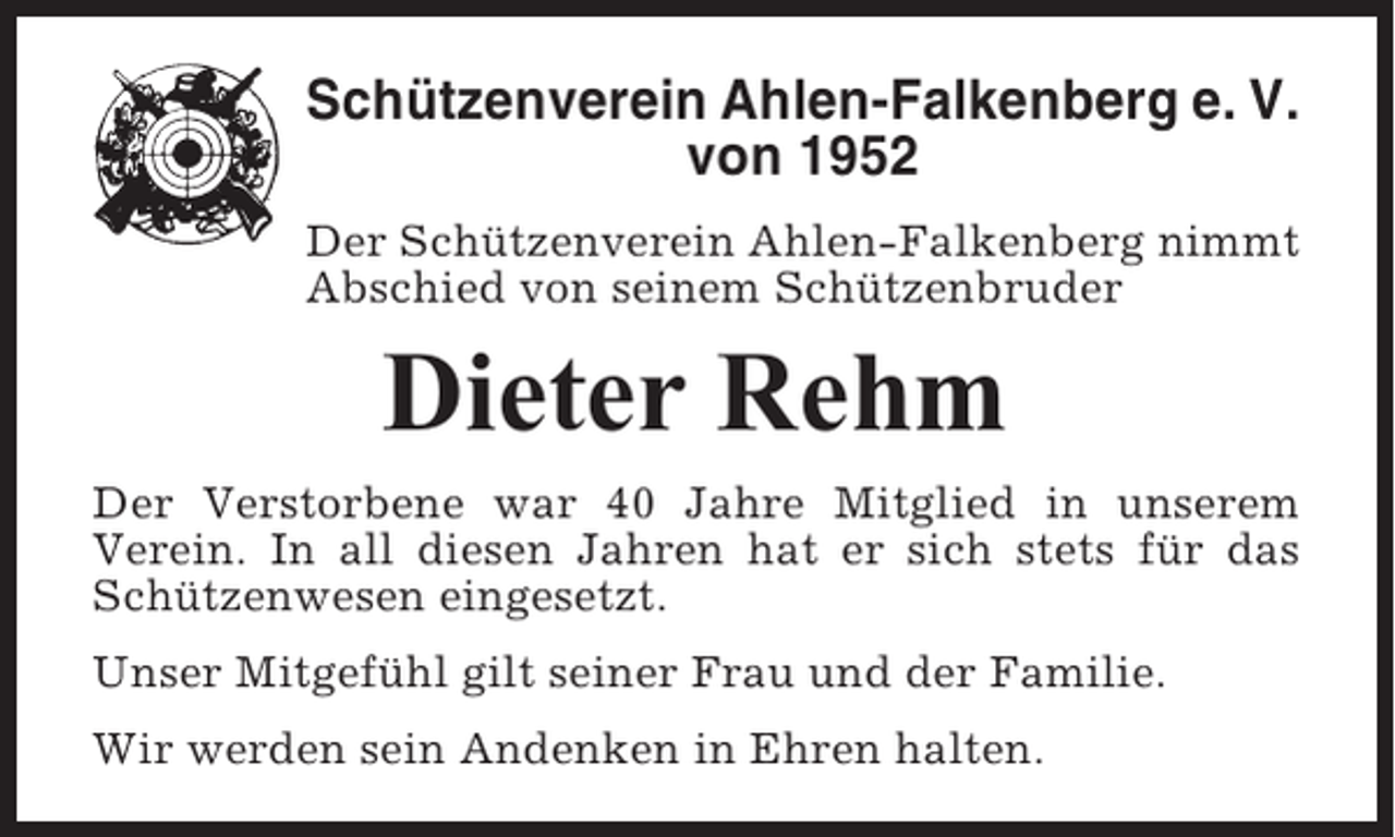<p>Schützenverein Ahlen-Falkenberg e. V.<br />von 1952<br />Der Schützenverein Ahlen-Falkenberg nimmt<br />Abschied von seinem Schützenbruder</p><p>Dieter Rehm<br />Der Verstorbene war 40 Jahre Mitglied in unserem<br />Verein. In all diesen Jahren hat er sich stets für das<br />Schützenwesen eingesetzt.<br />Unser Mitgefühl gilt seiner Frau und der Familie.<br />Wir werden sein Andenken in Ehren halten.</p>
