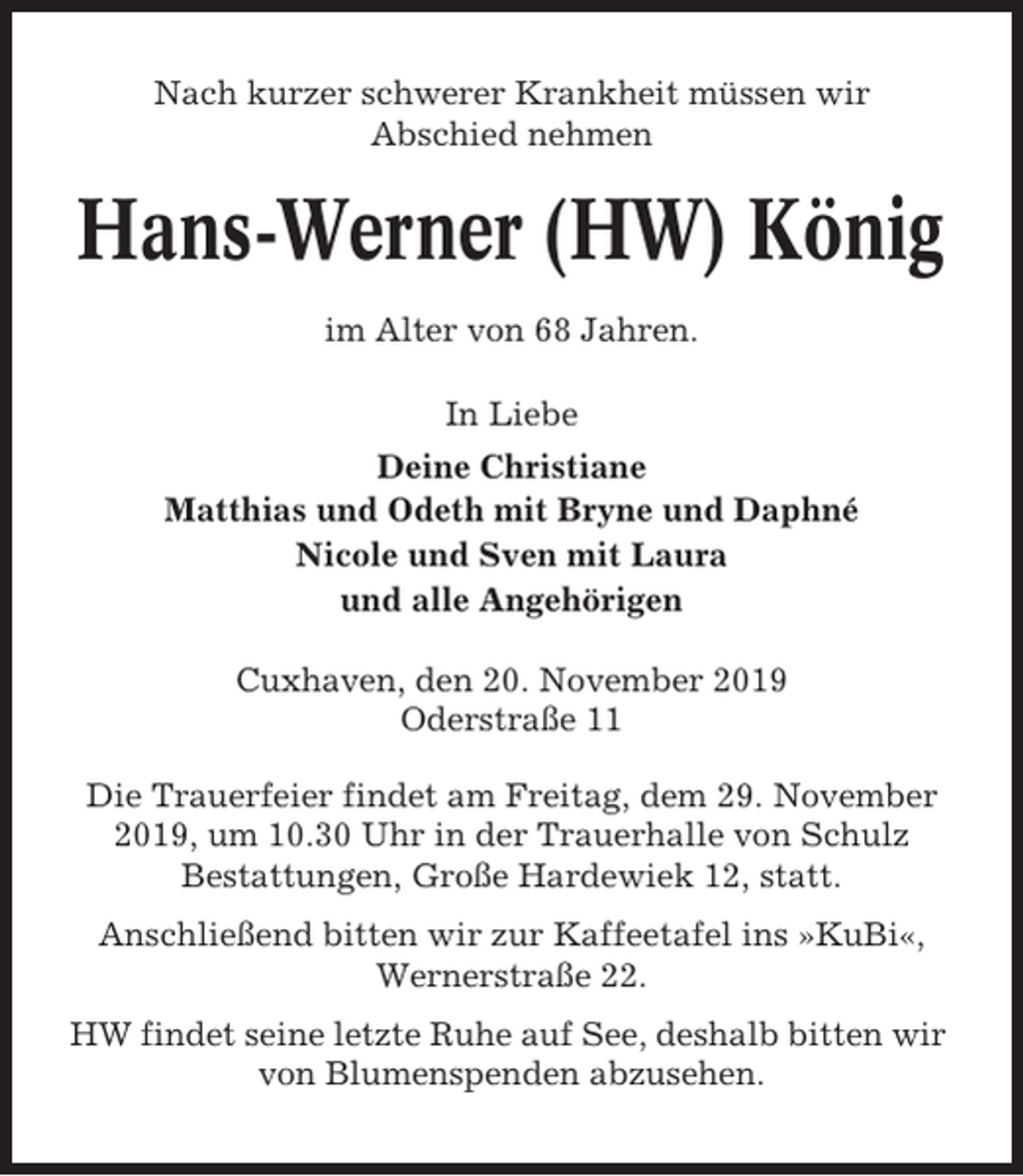 <p>Nach kurzer schwerer Krankheit müssen wir<br />Abschied nehmen</p><p>Hans-Werner (HW) König<br />im Alter von 68 Jahren.<br />In Liebe<br />Deine Christiane<br />Matthias und Odeth mit Bryne und Daphné<br />Nicole und Sven mit Laura<br />und alle Angehörigen<br />Cuxhaven, den 20. November 2019<br />Oderstraße 11<br />Die Trauerfeier findet am Freitag, dem 29. November<br />2019, um 10.30 Uhr in der Trauerhalle von Schulz<br />Bestattungen, Große Hardewiek 12, statt.<br />Anschließend bitten wir zur Kaffeetafel ins »KuBi«,<br />Wernerstraße 22.<br />HW findet seine letzte Ruhe auf See, deshalb bitten wir<br />von Blumenspenden abzusehen.</p>