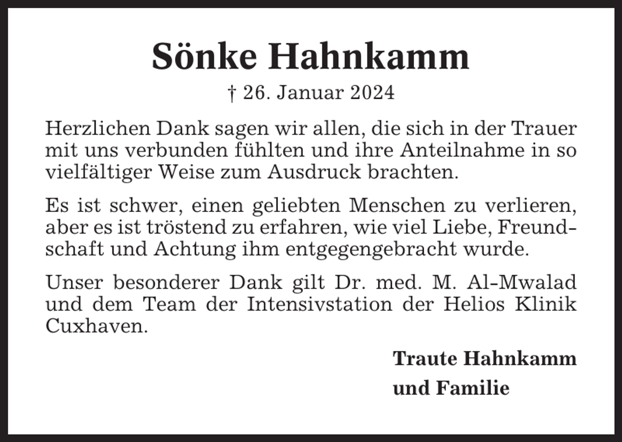 <p>Sönke Hahnkamm<br />† 26. Januar 2024<br />Herzlichen Dank sagen wir allen, die sich in der Trauer<br />mit uns verbunden fühlten und ihre Anteilnahme in so<br />vielfältiger Weise zum Ausdruck brachten.<br />Es ist schwer, einen geliebten Menschen zu verlieren,<br />aber es ist tröstend zu erfahren, wie viel Liebe, Freundschaft und Achtung ihm entgegengebracht wurde.<br />Unser besonderer Dank gilt Dr. med. M. Al-Mwalad<br />und dem Team der Intensivstation der Helios Klinik<br />Cuxhaven.<br />Traute Hahnkamm<br />und Familie</p>