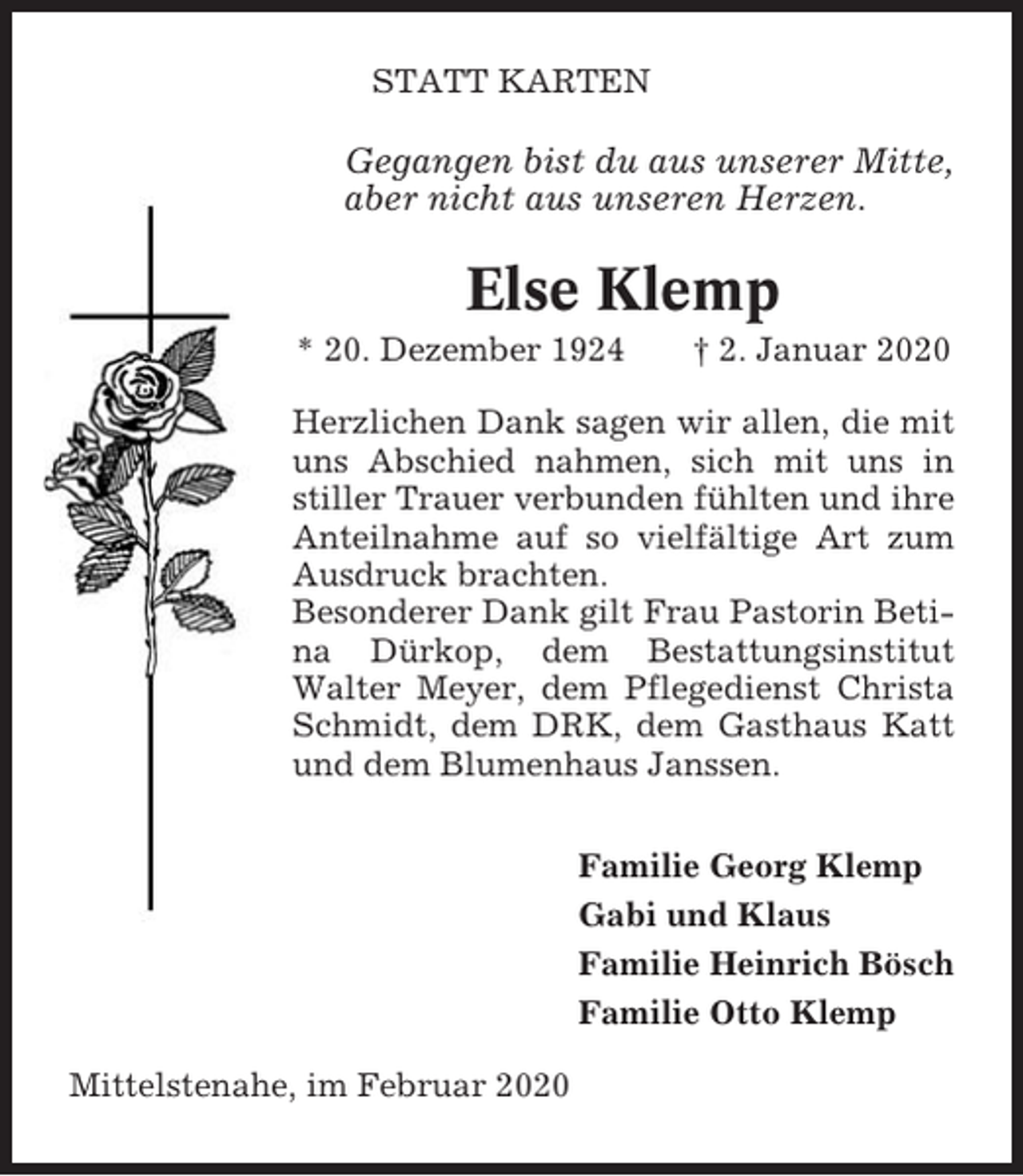 <p>STATT KARTEN</p><p>Gegangen bist du aus unserer Mitte,<br />aber nicht aus unseren Herzen.</p><p>Else Klemp<br />* 20. Dezember 1924</p><p>† 2. Januar 2020</p><p>Herzlichen Dank sagen wir allen, die mit<br />uns Abschied nahmen, sich mit uns in<br />stiller Trauer verbunden fühlten und ihre<br />Anteilnahme auf so vielfältige Art zum<br />Ausdruck brachten.<br />Besonderer Dank gilt Frau Pastorin Betina Dürkop, dem Bestattungsinstitut<br />Walter Meyer, dem Pflegedienst Christa<br />Schmidt, dem DRK, dem Gasthaus Katt<br />und dem Blumenhaus Janssen.<br />Familie Georg Klemp<br />Gabi und Klaus<br />Familie Heinrich Bösch<br />Familie Otto Klemp<br />Mittelstenahe, im Februar 2020</p>