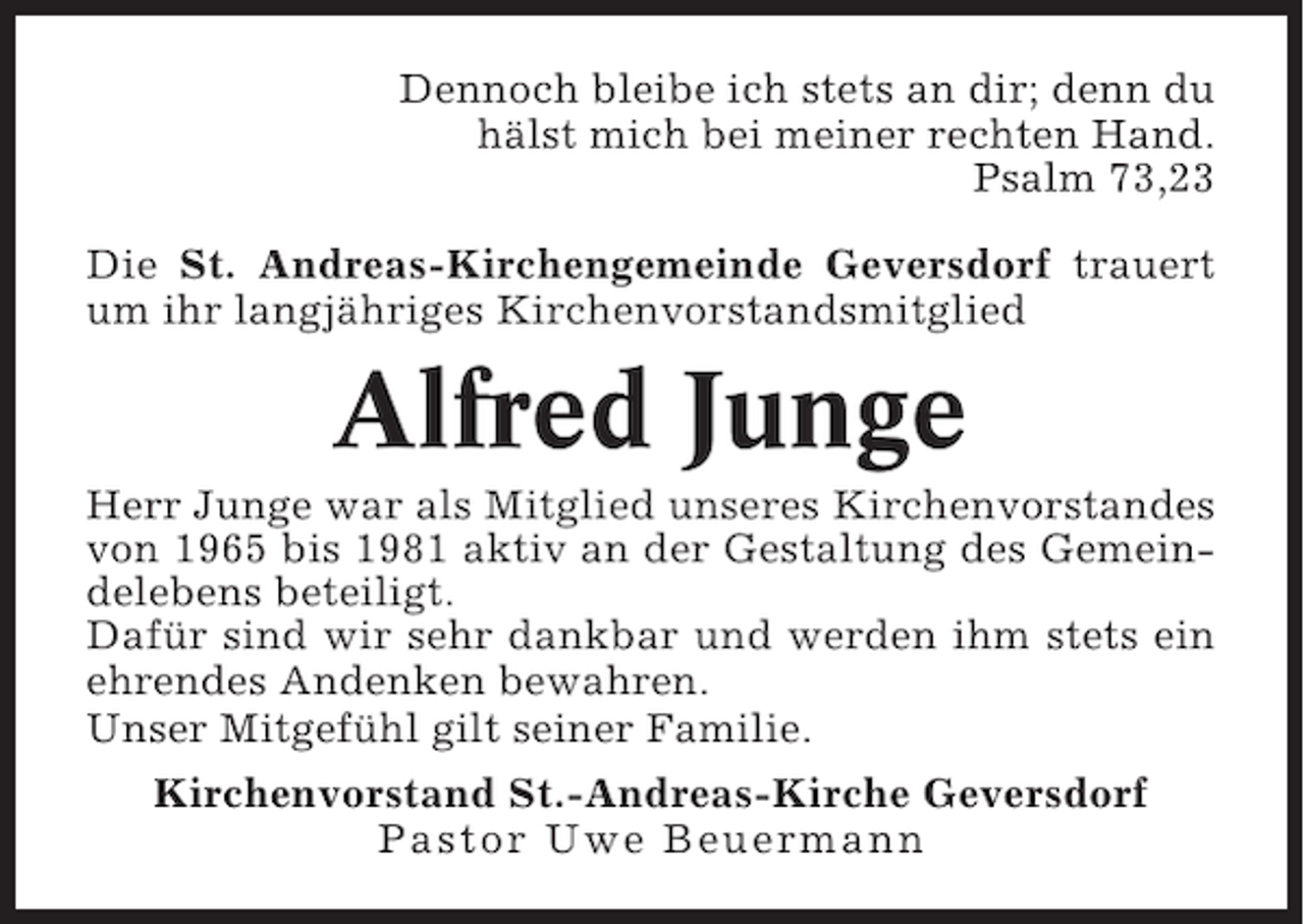 <p>Dennoch bleibe ich stets an dir; denn du<br />hälst mich bei meiner rechten Hand.<br />Psalm 73,23<br />Die St. Andreas-Kirchengemeinde Geversdorf trauert<br />um ihr langjähriges Kirchenvorstandsmitglied</p><p>Alfred Junge<br />Herr Junge war als Mitglied unseres Kirchenvorstandes<br />von 1965 bis 1981 aktiv an der Gestaltung des Gemeindelebens beteiligt.<br />Dafür sind wir sehr dankbar und werden ihm stets ein<br />ehrendes Andenken bewahren.<br />Unser Mitgefühl gilt seiner Familie.<br />Kirchenvorstand St.-Andreas-Kirche Geversdorf<br />Pastor Uwe Beuermann</p>