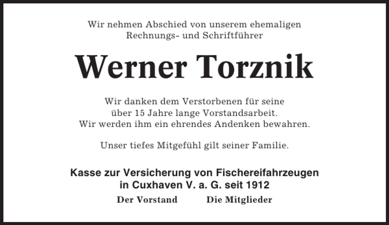 <p>Wir nehmen Abschied von unserem ehemaligen<br />Rechnungs- und Schriftführer</p><p>Werner Torznik<br />Wir danken dem Verstorbenen für seine<br />über 15 Jahre lange Vorstandsarbeit.<br />Wir werden ihm ein ehrendes Andenken bewahren.<br />Unser tiefes Mitgefühl gilt seiner Familie.</p><p>Kasse zur Versicherung von Fischereifahrzeugen<br />in Cuxhaven V. a. G. seit 1912<br />Der Vorstand</p><p>Die Mitglieder</p>